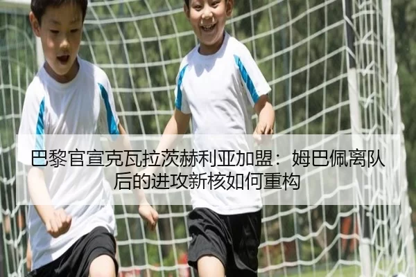 巴黎官宣克瓦拉茨赫利亚加盟：姆巴佩离队后的进攻新核如何重构